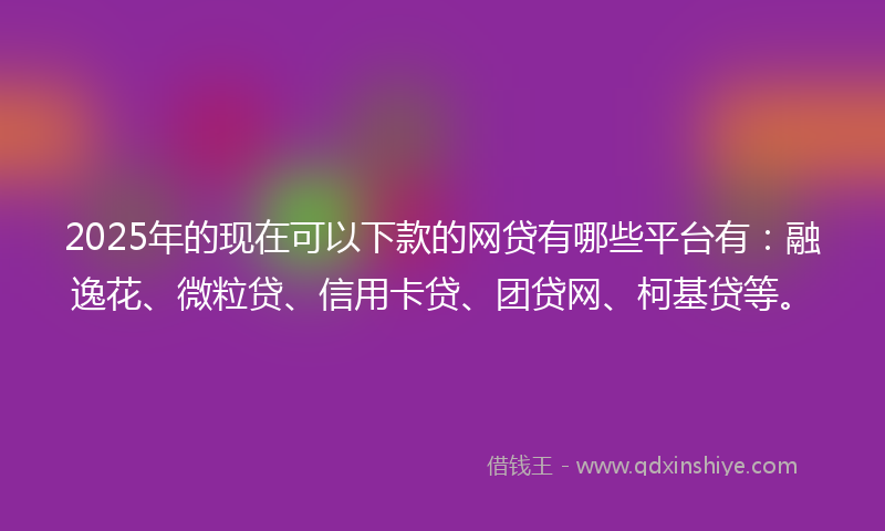 2025年的现在可以下款的网贷有哪些平台有：融逸花、微粒贷、信用卡贷、团贷网、柯基贷等。