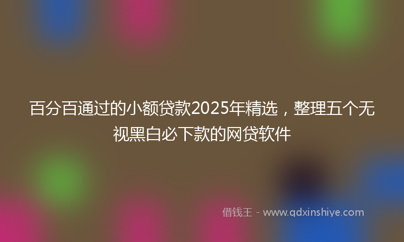 百分百通过的小额贷款2025年精选，整理五个无视黑白必下款的网贷软件