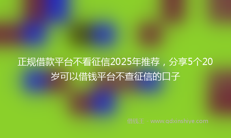 正规借款平台不看征信2025年推荐，分享5个20岁可以借钱平台不查征信的口子