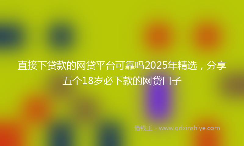 直接下贷款的网贷平台可靠吗2025年精选，分享五个18岁必下款的网贷口子