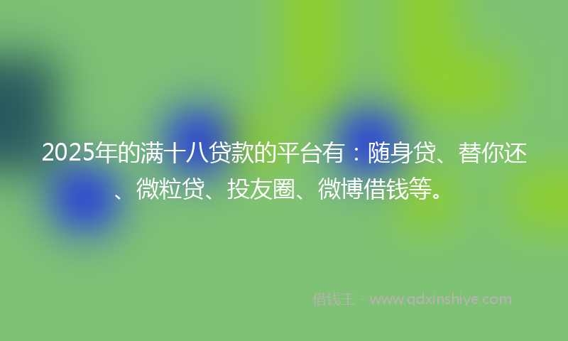 2025年的满十八贷款的平台有：随身贷、替你还、微粒贷、投友圈、微博借钱等。