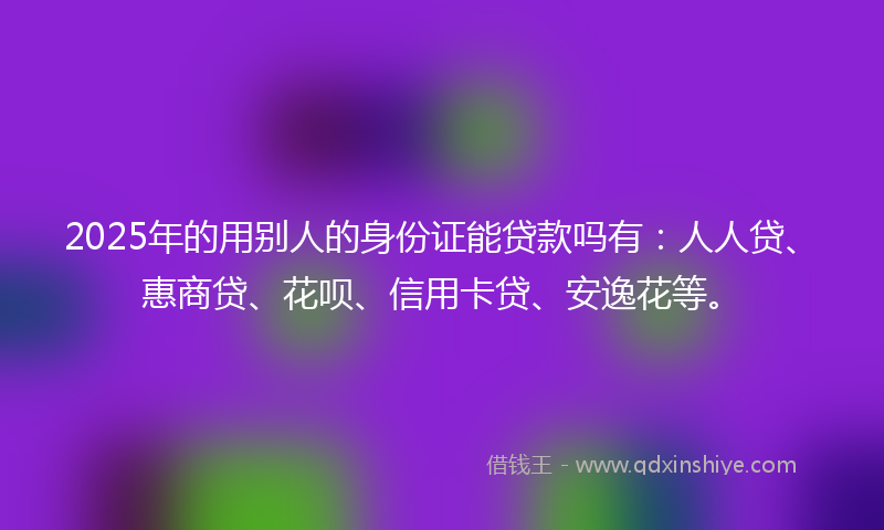 2025年的用别人的身份证能贷款吗有：人人贷、惠商贷、花呗、信用卡贷、安逸花等。