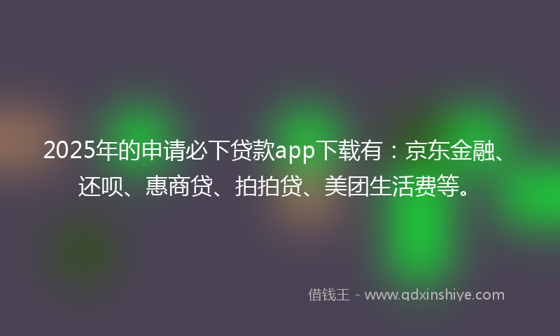 2025年的申请必下贷款app下载有：京东金融、还呗、惠商贷、拍拍贷、美团生活费等。