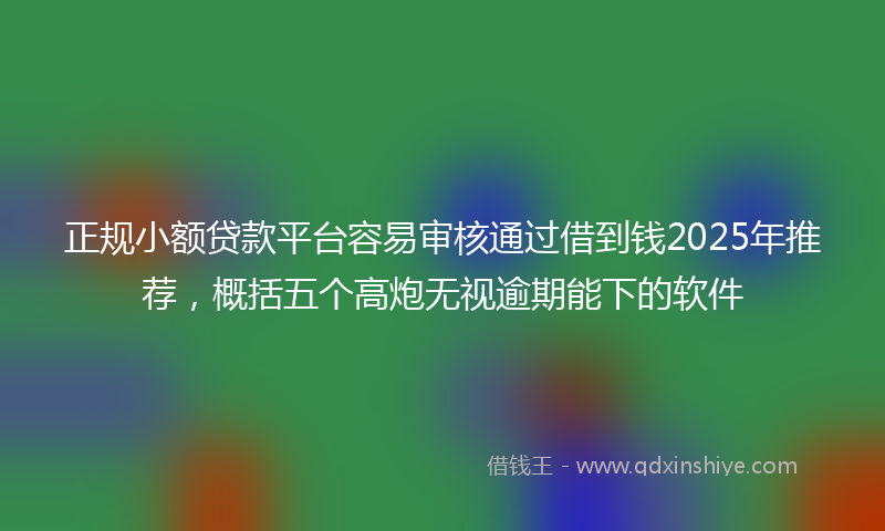 正规小额贷款平台容易审核通过借到钱2025年推荐，概括五个高炮无视逾期能下的软件