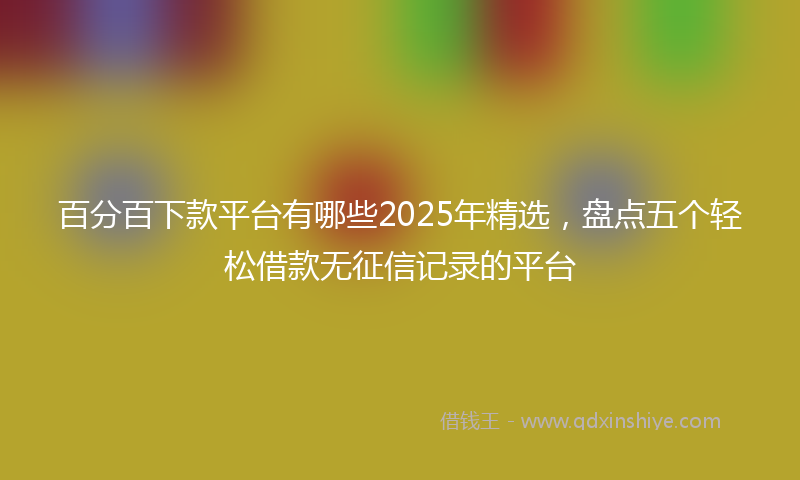 百分百下款平台有哪些2025年精选,盘点五个轻松借款无征信记录的平台
