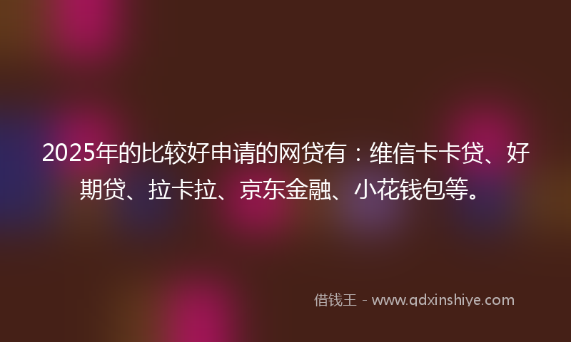 2025年的比较好申请的网贷有：维信卡卡贷、好期贷、拉卡拉、京东金融、小花钱包等。