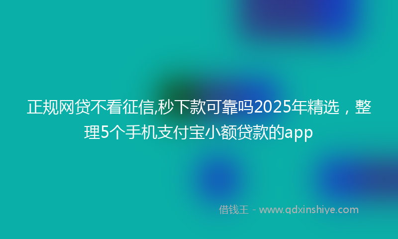 正规网贷不看征信,秒下款可靠吗2025年精选，整理5个手机支付宝小额贷款的app