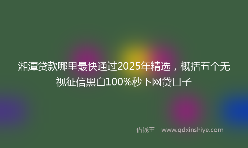 湘潭贷款哪里最快通过2025年精选，概括五个无视征信黑白100%秒下网贷口子