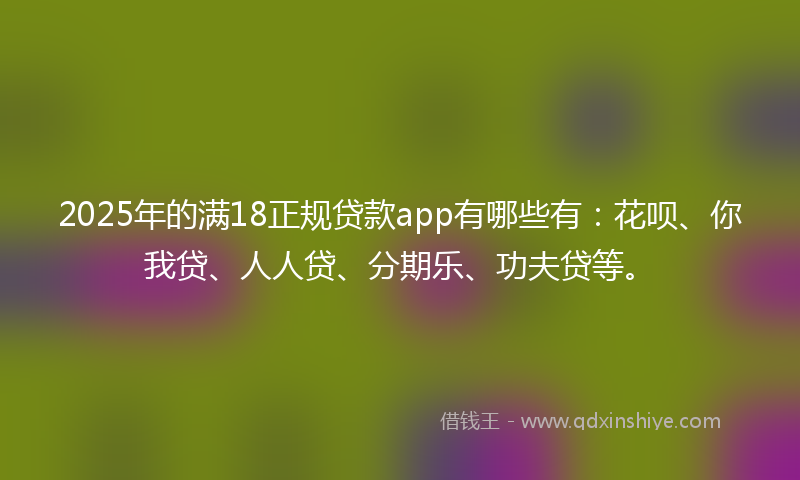 2025年的满18正规贷款app有哪些有：花呗、你我贷、人人贷、分期乐、功夫贷等。