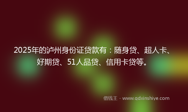 2025年的泸州身份证贷款有：随身贷、超人卡、好期贷、51人品贷、信用卡贷等。