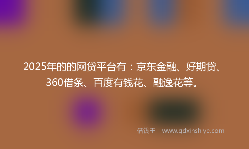 2025年的的网贷平台有：京东金融、好期贷、360借条、百度有钱花、融逸花等。