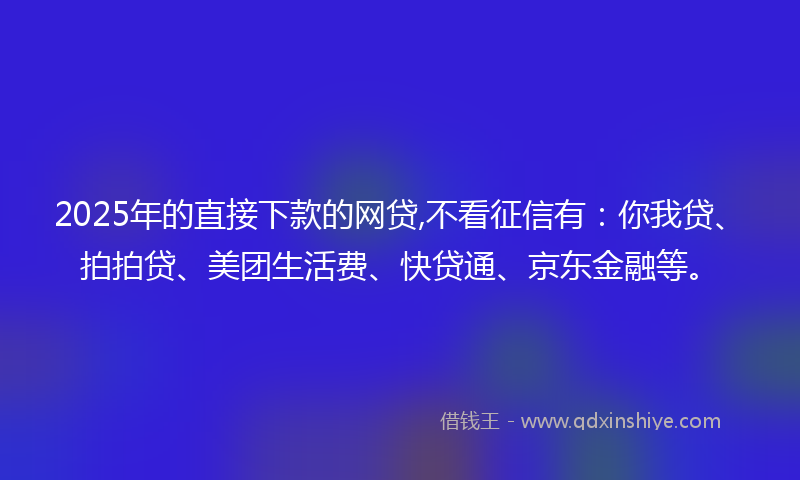 2025年的直接下款的网贷,不看征信有：你我贷、拍拍贷、美团生活费、快贷通、京东金融等。