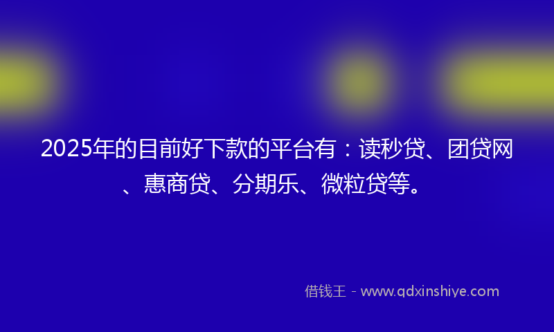 2025年的目前好下款的平台有：读秒贷、团贷网、惠商贷、分期乐、微粒贷等。