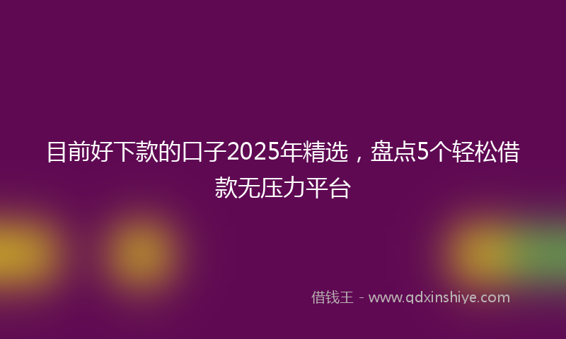 目前好下款的口子2025年精选，盘点5个轻松借款无压力平台