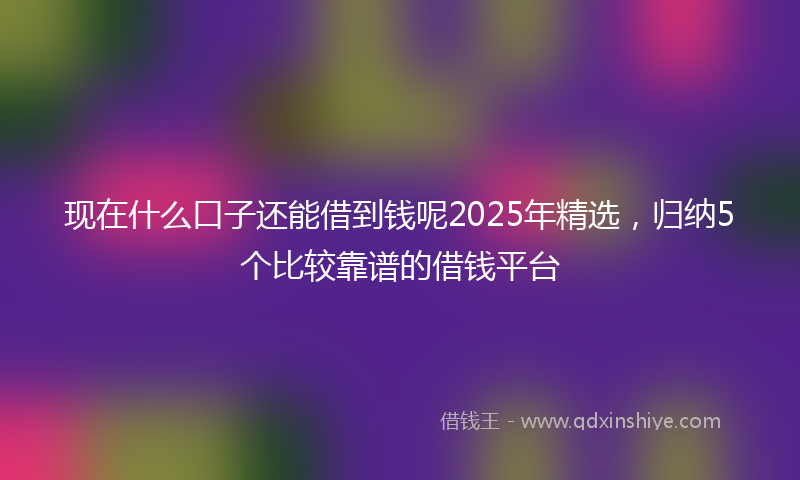 现在什么口子还能借到钱呢2025年精选，归纳5个比较靠谱的借钱平台