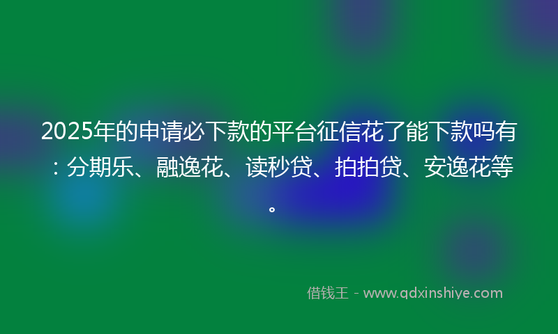 2025年的申请必下款的平台征信花了能下款吗有：分期乐、融逸花、读秒贷、拍拍贷、安逸花等。