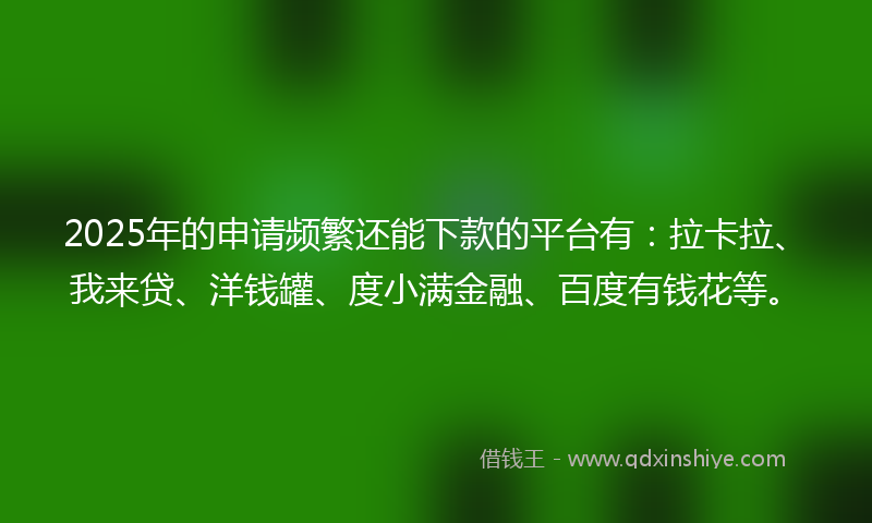 2025年的申请频繁还能下款的平台有：拉卡拉、我来贷、洋钱罐、度小满金融、百度有钱花等。