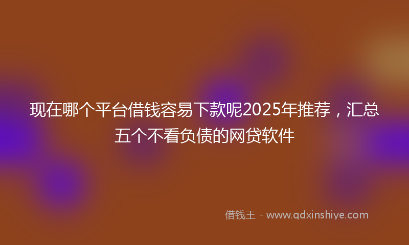现在哪个平台借钱容易下款呢2025年推荐，汇总五个不看负债的网贷软件