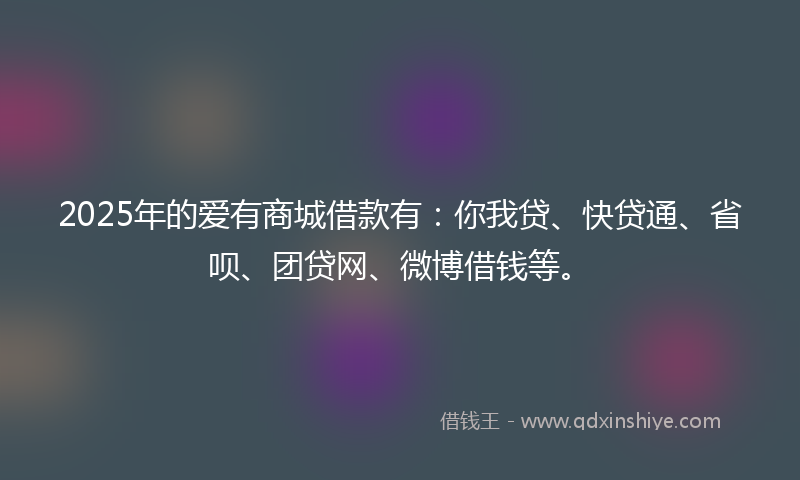 2025年的爱有商城借款有：你我贷、快贷通、省呗、团贷网、微博借钱等。