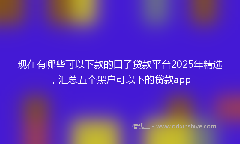 现在有哪些可以下款的口子贷款平台2025年精选，汇总五个黑户可以下的贷款app