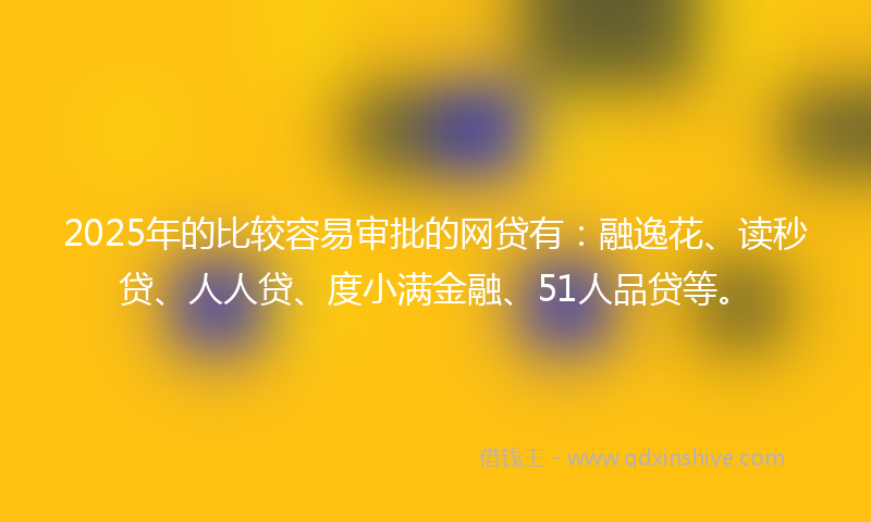 2025年的比较容易审批的网贷有：融逸花、读秒贷、人人贷、度小满金融、51人品贷等。