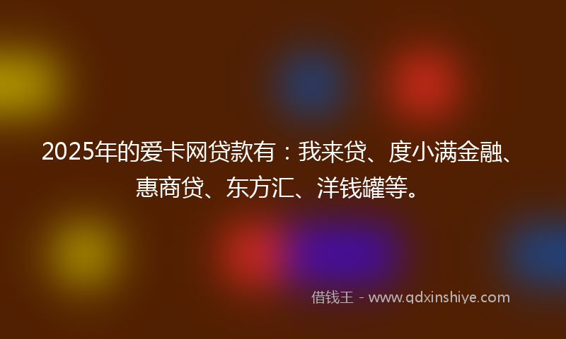 2025年的爱卡网贷款有：我来贷、度小满金融、惠商贷、东方汇、洋钱罐等。