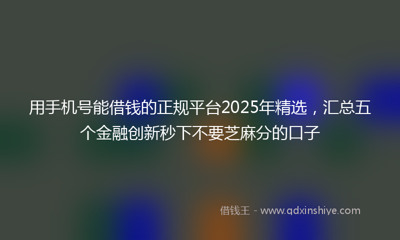 用手机号能借钱的正规平台2025年精选，汇总五个金融创新秒下不要芝麻分的口子