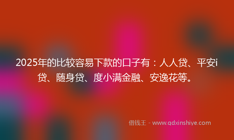 2025年的比较容易下款的口子有：人人贷、平安i贷、随身贷、度小满金融、安逸花等。