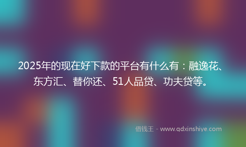 2025年的现在好下款的平台有什么有：融逸花、东方汇、替你还、51人品贷、功夫贷等。