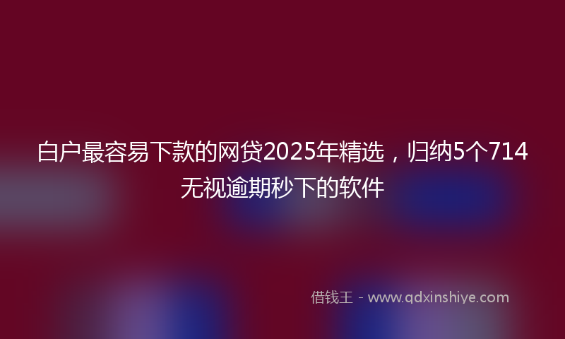 白户最容易下款的网贷2025年精选，归纳5个714无视逾期秒下的软件