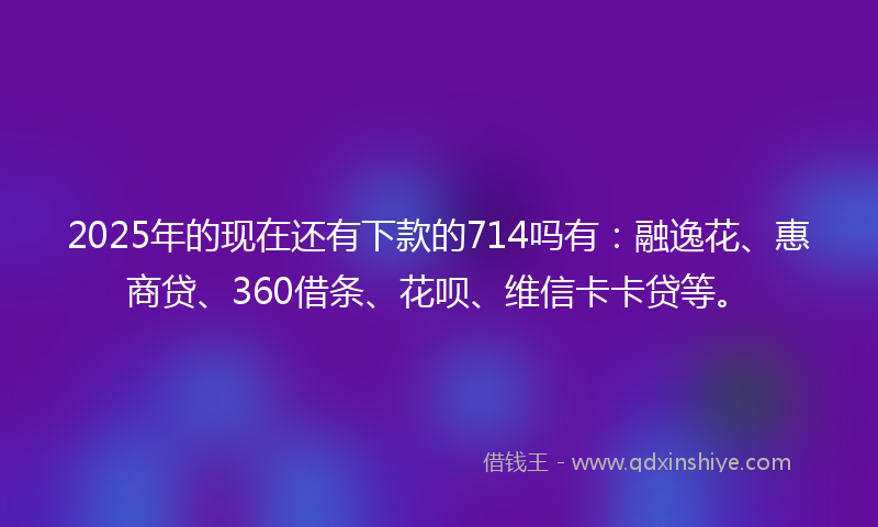 2025年的现在还有下款的714吗有：融逸花、惠商贷、360借条、花呗、维信卡卡贷等。