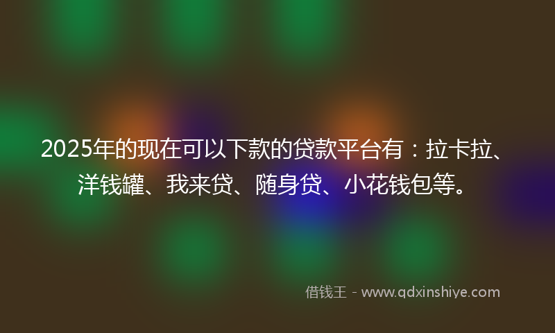 2025年的现在可以下款的贷款平台有：拉卡拉、洋钱罐、我来贷、随身贷、小花钱包等。