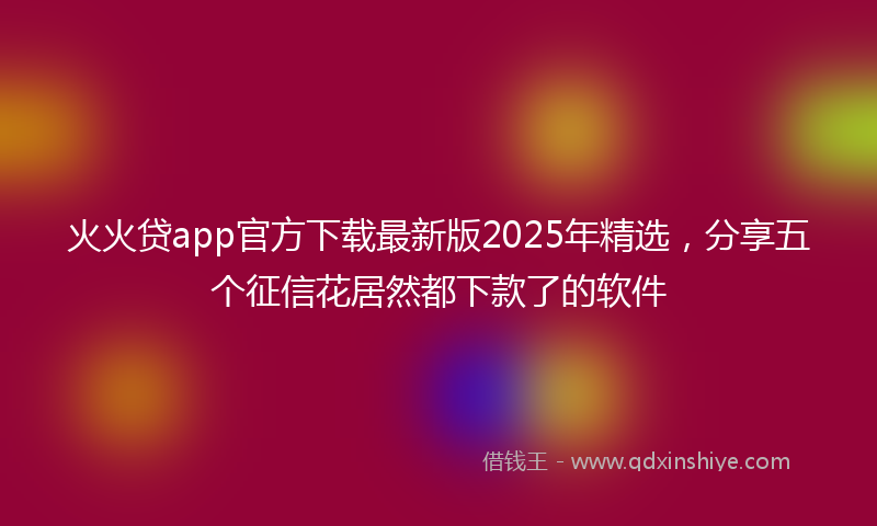 火火贷app官方下载最新版2025年精选，分享五个征信花居然都下款了的软件