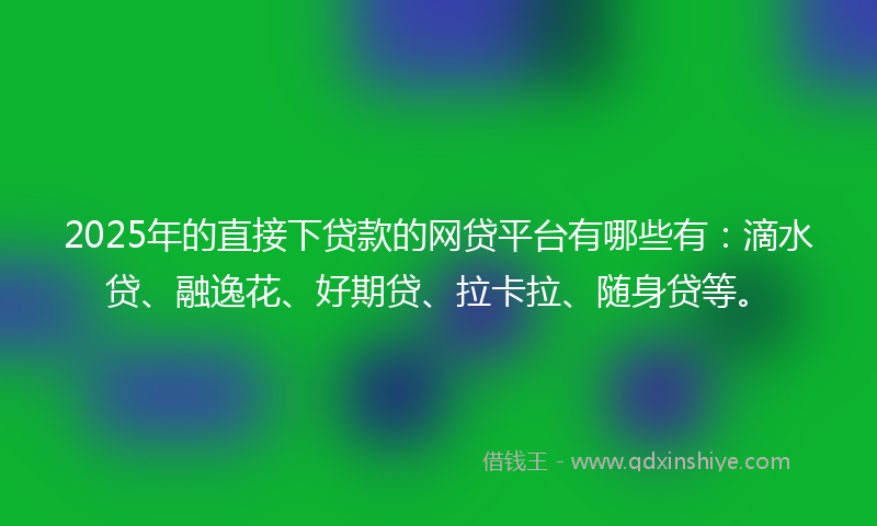 2025年的直接下贷款的网贷平台有哪些有：滴水贷、融逸花、好期贷、拉卡拉、随身贷等。