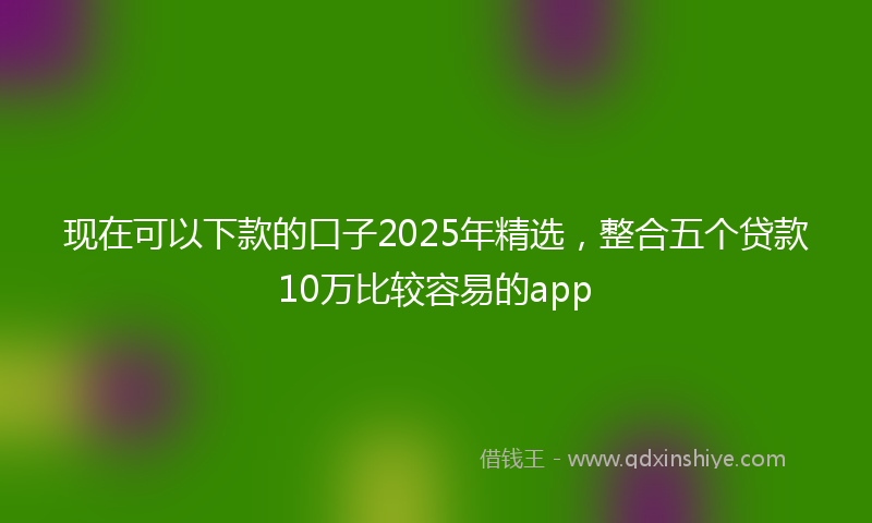 现在可以下款的口子2025年精选，整合五个贷款10万比较容易的app