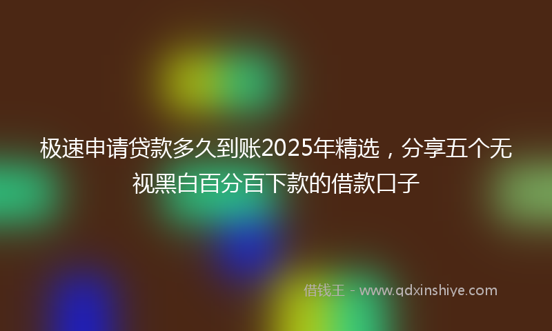 极速申请贷款多久到账2025年精选，分享五个无视黑白百分百下款的借款口子