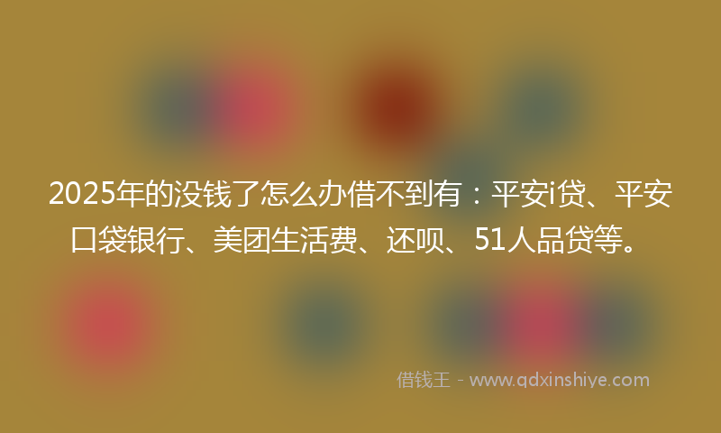 2025年的没钱了怎么办借不到有：平安i贷、平安口袋银行、美团生活费、还呗、51人品贷等。