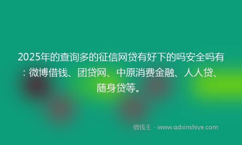 2025年的查询多的征信网贷有好下的吗安全吗有：微博借钱、团贷网、中原消费金融、人人贷、随身贷等。