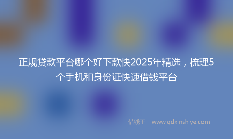 正规贷款平台哪个好下款快2025年精选，梳理5个手机和身份证快速借钱平台