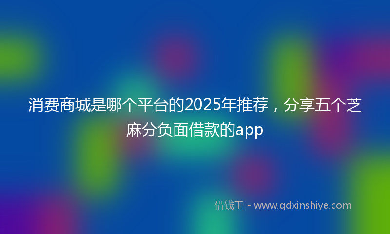 消费商城是哪个平台的2025年推荐，分享五个芝麻分负面借款的app