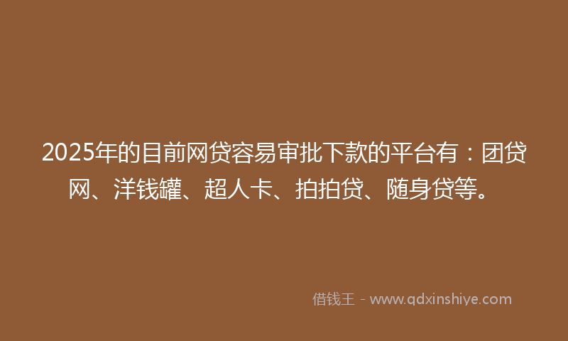 2025年的目前网贷容易审批下款的平台有：团贷网、洋钱罐、超人卡、拍拍贷、随身贷等。