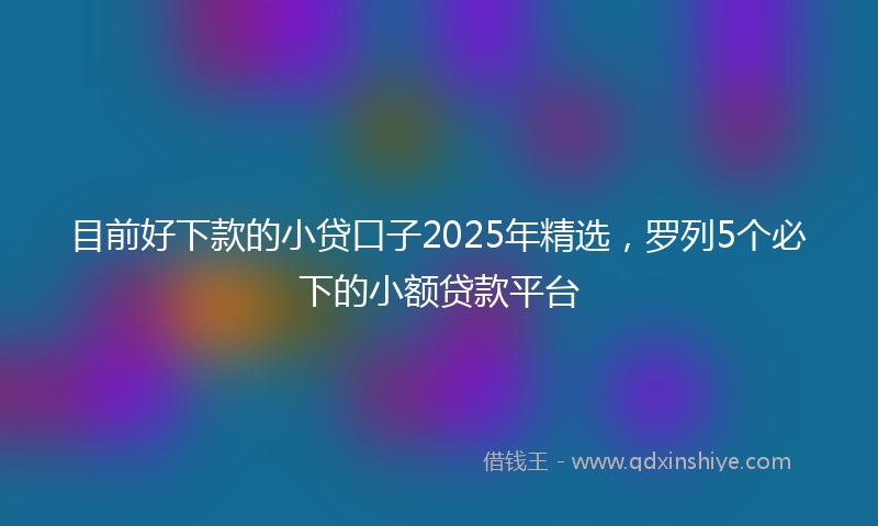 目前好下款的小贷口子2025年精选，罗列5个必下的小额贷款平台