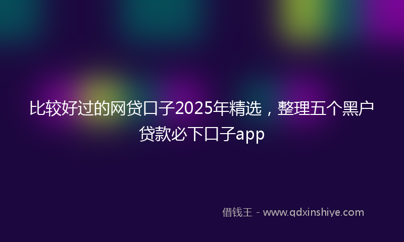 比较好过的网贷口子2025年精选，整理五个黑户贷款必下口子app