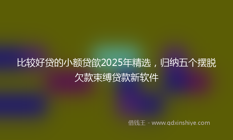 比较好贷的小额贷欿2025年精选，归纳五个摆脱欠款束缚贷款新软件