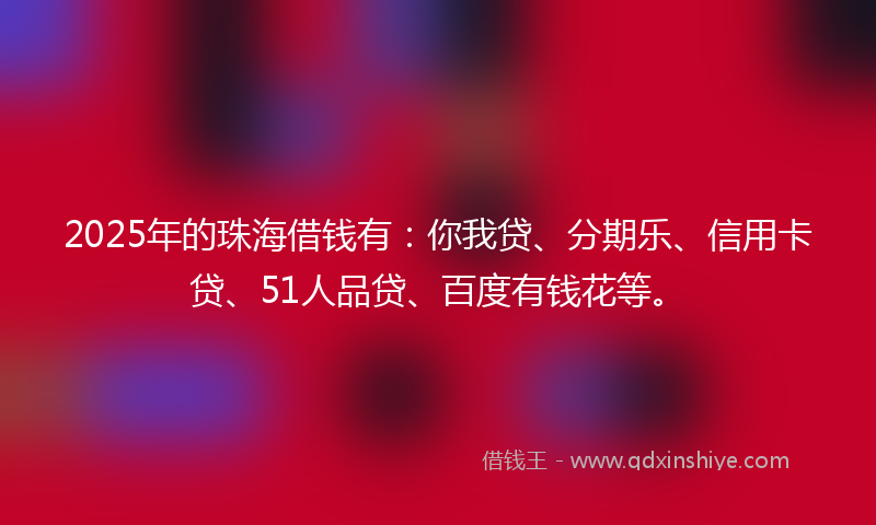 2025年的珠海借钱有：你我贷、分期乐、信用卡贷、51人品贷、百度有钱花等。