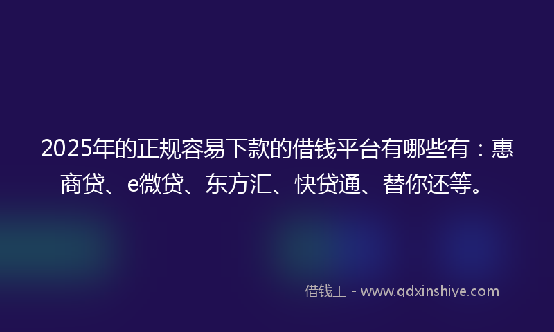 2025年的正规容易下款的借钱平台有哪些有：惠商贷、e微贷、东方汇、快贷通、替你还等。