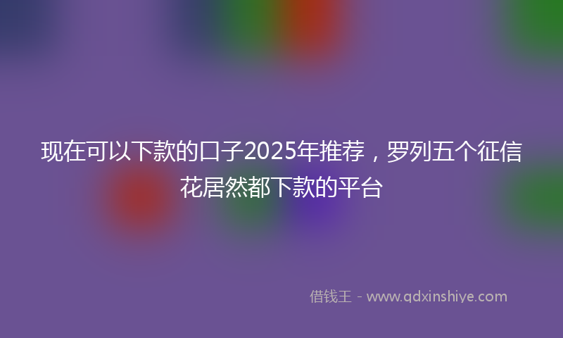 现在可以下款的口子2025年推荐，罗列五个征信花居然都下款的平台