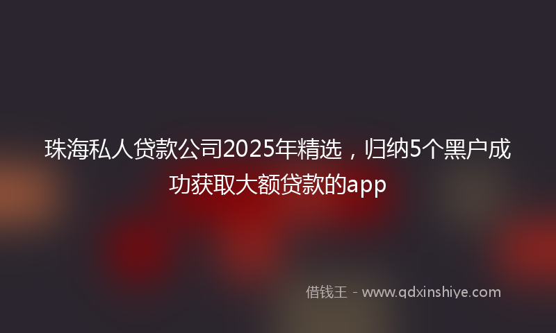 珠海私人贷款公司2025年精选，归纳5个黑户成功获取大额贷款的app