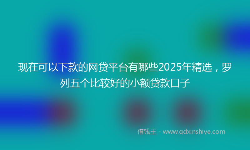 现在可以下款的网贷平台有哪些2025年精选，罗列五个比较好的小额贷款口子