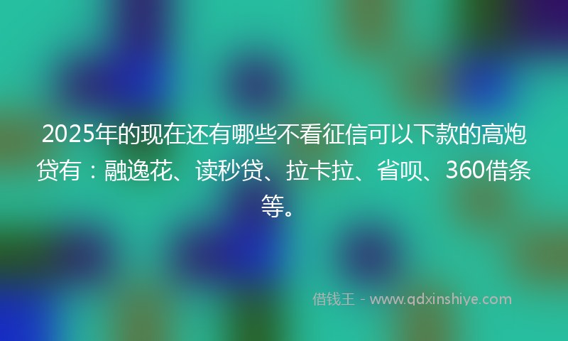 2025年的现在还有哪些不看征信可以下款的高炮贷有：融逸花、读秒贷、拉卡拉、省呗、360借条等。